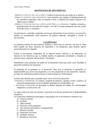 Jorge Rodríguez Rodríguez

                            DEFINICONES DE MOVIMIENTO

- DESDE EL PUNTO DE VISTA DE LA FÍSICA: Cambio de posición de un cuerpo en el espacio.
- DESDE EL PUNTO DE VISTA FISIOLÓGICO: Acto mecánico que implica el desplazamiento de
   los miembros corporales, unos en relación a otros, o también del cuerpo respecto a los
   objetos que lo rodean.
- DESDE EL PUNTO DE VISTA DE LA EDUCACIÓN FÍSICA Y LA GIMNASIA: Cambio, variación y
   desplazamiento de una parte del cuerpo o de todo el cuerpo producido por una acción
   muscular activa o voluntaria.

Las posiciones o actitudes corporales son las que determinan el movimiento y en ocasiones
pueden ser consideradas como ejercicios (la postura antecede, acompaña y sucede al
movimiento).

                                  LA GIMNASIA
La gimnasia estudia los movimientos. Elabora y selecciona los precisos, los que le valen
para cumplir sus fines. Desecha los superfluos y los peligrosos, para después aplicar
conscientemente los elegidos.

Utiliza el movimiento ocupándose de su aspecto teórico, práctico y de aplicación, en
función de los beneficios que su empleo reporta al organismo (estudiados y basados en
ciencias como: anatomía, biomecánica y fisiología).

Entendemos como gimnasia un medio de la Educación Física que tiene como finalidad el
desarrollo armónico de la persona.

El propósito de la gimnasia es el desarrollo. Para que se produzca el desarrollo es
imprescindible que existe una progresión, si no hay progresión no hay desarrollo. Además,
no todos los individuos pueden alcanzar el mismo grado de “Performance”.

Existen unos factores que se pueden hacer variar el nivel de ejecución:
- INTERNOS O ENDÓGENOS: La estatura, longitud de palancas, agudeza visual y auditiva, la
    sensación propioceptiva, la personalidad, patologías no recuperables, etc.
- EXTERNOS O EXÓGENOS: La gravedad, la altitud, métodos de trabajo, las enfermedades
    temporales, la motivación, etc.

La causa común de todo movimiento o ejercicio es la fuerza, producto de la disponibilidad
energética.
Las estructuras anatómicas principales, relacionadas con el movimiento voluntario son:
   a) Corteza cerebral.
   b) Cerebelo.
   c) Tallo cerebral.
   d) Trayectos corticoespinales.
   e) Vías motoras (piramidal y extrapiramidal).
   f) Músculo estriado.
   g) Estructuras nerviosas.
   h) Unidades motoras.
   i) Receptores sensitivos.


                                           13
 