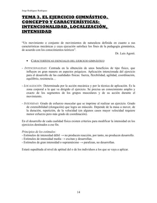 Jorge Rodríguez Rodríguez


TEMA 3. EL EJERCICIO GIMNÁSTICO.
CONCEPTO Y CARACTERÍSTICAS:
INTENCIONALIDAD, LOCALIZACIÓN,
INTENSIDAD

“Un movimiento o conjunto de movimientos de naturaleza definida en cuanto a sus
características mecánicas y cuya ejecución satisface los fines de la pedagogía gimnástica,
de acuerdo con los conocimientos teóricos”.
                                                                          Dr. Luís Agosti.

    •    CARACTERÍSTICAS ESENCIALES DEL EJERCICIO GIMNÁSTICO

- INTENCIONALIDAD: Centrada en la obtención de unos beneficios de tipo físico, que
    influyen en gran manera en aspectos psíquicos. Aplicación intencionada del ejercicio
    para el desarrollo de las cualidades físicas: fuerza, flexibilidad, agilidad, coordinación,
    equilibrio, resistencia…

- LOCALIZACIÓN: Determinada por la acción mecánica y por la técnica de aplicación. Es la
    zona corporal a la que va dirigido el ejercicio. Se precisa un conocimiento amplio y
    exacto de los segmentos de los grupos musculares y de su acción durante el
    movimiento.

- INTENSIDAD: Grado de esfuerzo muscular que se imprime al realizar un ejercicio. Grado
    de extensibilidad (elongación) que logra un músculo. Depende de la masa a mover, de
    la duración, repetición, de la velocidad (en algunos casos mayor velocidad requiere
    menor esfuerzo pero más grado de coordinación).

En el desarrollo de cada cualidad física existen criterios para modificar la intensidad en los
ejercicios destinados a ese fin.

Principios de los estímulos:
- Estímulos de intensidad débil → no producen reacción, por tanto, no producen desarrollo.
- Estímulos de intensidad media → excitan y desarrollan.
- Estímulos de gran intensidad o supramáximo → paralizan, no desarrollan.

Estará supeditada al nivel de aptitud del o de los individuos a los que se vaya a aplicar.




                                              14
 
