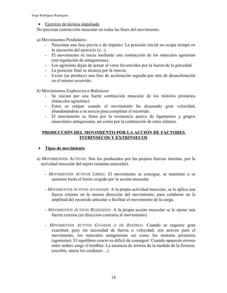 Jorge Rodríguez Rodríguez

   • Ejercicio de técnica impulsada
   No precisan contracción muscular en todas las fases del movimiento.

   a) Movimientos Pendulares:
       - Necesitan una fase previa o de impulso. La posición inicial no ocupa tiempo en
          la ejecución del ejercicio (y...).
       - El movimiento se inicia mediante una contracción de los músculos agonistas
          (sin regulación de antagonistas).
       - Los agonistas dejan de actuar al verse favorecidos por la fuerza de la gravedad.
       - La posición final se alcanza por la inercia.
       - Existe (se produce) una fase de aceleración seguida por otra de desaceleración
          en el mismo recorrido.

   b) Movimientos Explosivos o Balísticos:
       - Se inician por una fuerte contracción muscular de los motores primarios
          (músculos agonistas).
       - Estos se relajan cuando el movimiento ha alcanzado gran velocidad,
          abandonándose a la inercia para completar el recorrido.
       - El movimiento se frena por la resistencia pasiva de ligamentos y grupos
          musculares antagonistas, así como por la contracción de estos últimos.

        PRODUCCIÓN DEL MOVIMIENTO POR LA ACCIÓN DE FACTORES
                     INTRINSECOS Y EXTRINSECOS

    •    Tipos de movimiento

   a) MOVIMIENTOS ACTIVOS: Son los producidos por las propias fuerzas internas, por la
     actividad muscular del sujeto (sistema muscular).

         - MOVIMIENTOS ACTIVOS LIBRES: El movimiento se consigue, se mantiene o se
            aumenta hasta el límite exigido por la acción muscular.

         - MOVIMIENTOS ACTIVOS AYUDADOS: A la propia actividad muscular, se le aplica una
            fuerza externa en la misma dirección del movimiento, para colaborar en la
            amplitud del recorrido articular o facilitar el movimiento de la carga.

         - MOVIMIENTOS ACTIVOS RESISTIDOS: A la propia acción muscular se le opone una
            fuerza externa (en dirección contraria al movimiento).

         - MOVIMIENTOS ACTIVOS GUIADOS O DE RASTREO: Cuando se requiere gran
            exactitud, pero sin necesidad de fuerza o velocidad, son activos para el
            movimiento, los músculos antagonistas así como los motores primarios
            (agonistas). El equilibrio exacto es difícil de conseguir. Cuando aparecen errores
            entre ambos surge el temblor. La ausencia de errores da la medida de la firmeza.
            (escribir, atarse los cordones ...).




                                              18
 