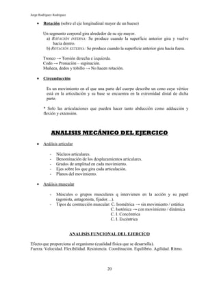 Jorge Rodríguez Rodríguez

    •    Rotación (sobre el eje longitudinal mayor de un hueso)

        Un segmento corporal gira alrededor de su eje mayor.
         a) ROTACIÓN INTERNA: Se produce cuando la superficie anterior gira y vuelve
             hacia dentro.
         b) ROTACIÓN EXTERNA: Se produce cuando la superficie anterior gira hacia fuera.

        Tronco → Torsión derecha e izquierda.
        Codo → Pronación – supinación.
        Muñeca, dedos y tobillo → No hacen rotación.

    •    Circunducción

           Es un movimiento en el que una parte del cuerpo describe un cono cuyo vértice
           está en la articulación y su base se encuentra en la extremidad distal de dicha
           parte.

         * Solo las articulaciones que pueden hacer tanto abducción como adducción y
         flexión y extensión.



              ANALISIS MECÁNICO DEL EJERCICO
    •    Análisis articular

             -    Núcleos articulares.
             -    Denominación de los desplazamientos articulares.
             -    Grados de amplitud en cada movimiento.
             -    Ejes sobre los que gira cada articulación.
             -    Planos del movimiento.

    •    Análisis muscular

             -    Músculos o grupos musculares q intervienen en la acción y su papel
                  (agonista, antagonista, fijador…).
             -    Tipos de contracción muscular: C. Isométrica → sin movimiento / estática
                                                  C. Isotónica → con movimiento / dinámica
                                                  C. I. Concéntrica
                                                  C. I. Excéntrica


                            ANALISIS FUNCIONAL DEL EJERCICO

Efecto que proporciona al organismo (cualidad física que se desarrolla).
Fuerza. Velocidad. Flexibilidad. Resistencia. Coordinación. Equilibrio. Agilidad. Ritmo.



                                              20
 