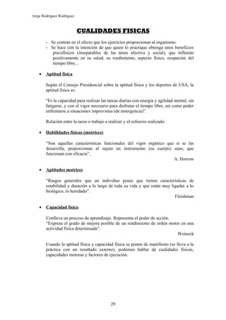 Jorge Rodríguez Rodríguez



                            CUALIDADES FISICAS
        - Se centran en el efecto que los ejercicios proporcionan al organismo.
        - Se hace con la intención de que quien lo practique obtenga unos beneficios
           psicofísicos (inseparables de las áreas afectiva y social), que influirán
           positivamente en su salud, su rendimiento, aspecto físico, ocupación del
           tiempo libre...

    •   Aptitud física

        Según el Consejo Presidencial sobre la aptitud física y los deportes de USA, la
        aptitud física es:

        “Es la capacidad para realizar las tareas diarias con energía y agilidad mental, sin
        fatigarse, y con el vigor necesario para disfrutar el tiempo libre, así como poder
        enfrentarse a situaciones imprevistas (de emergencia)”.

        Relación entre la tarea o trabajo a realizar y el esfuerzo realizado.

    •   Habilidades físicas (motrices)

        “Son aquellas características funcionales del vigor orgánico que si se las
        desarrolla, proporcionan al sujeto un instrumento (su cuerpo) sano, que
        funcionan con eficacia”.
                                                                        A. Horrow

    •   Aptitudes motrices

        “Rasgos generales que un individuo posee que tienen características de
        estabilidad y duración a lo largo de toda su vida y que están muy ligadas a lo
        biológico, lo heredado”.
                                                                            Fleishman

    •   Capacidad física

        Conlleva un proceso de aprendizaje. Representa el poder de acción.
        “Expresa el grado de mejora posible de un rendimiento de orden motor en una
        actividad física determinada”.
                                                                           Weineck

        Cuando la aptitud física y capacidad física se ponen de manifiesto (se lleva a la
        práctica con un resultado externo), podemos hablar de cualidades físicas,
        capacidades motoras y factores de ejecución.




                                             29
 