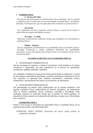 Jorge Rodríguez Rodríguez




    •   Cualidades físicas
            - C. Álvarez del Villar
    “Son factores que determinan la condición física de un individuo y que le orientan
    o clasifican para la realización de una determinada actividad física y posibilitan,
    mediante el entrenamiento, que un sujeto desarrolle al máximo su potencial físico”.

          - Zarciorski
    “Las condiciones previas o requisitos motores básicos a partir de los cuales se
    desarrollan las propias habilidades técnicas”.

          - M. López – A. Dallo
    “Diferentes características cualitativas innatas que distinguen a los movimientos o
    conductas físicas”.

           - Fidelus – Kocjasz
    “Son las magnitudes que determinan las posibilidades físicas del hombre (fuerza,
    velocidad, resistencias…), dichas cualidades determinan las posibilidades
    potenciales ya que sólo pueden aprovecharse junto con el dominio técnico de un
    movimiento dado”.

                     CLASIFICACIÓN DE LAS CUALIDADES FISICAS

   • CAPACIDADES COORDINATIVAS
Son las encargadas de organizar y regular el movimiento. Están basados en el sistema
sensomotor y representan una gran importancia en el proceso de aprendizaje:
coordinación, agilidad, habilidad y equilibrio.

Las cualidades coordinativas requieren de forma general poder de adaptación y control
de movimientos, capacidad de aprendizaje, sensación quinestésica. Requieren de forma
más específica la capacidad para combinar movimientos, creatividad motora,
comprensión y discriminación del espacio, de orientación, de anticipación.

   • CAPACIDADES CONDICIONALES
Son denominados así porque están condicionadas por el sistema metabólico. Son
aquellas cualidades físicas condicionados por factores energéticos. Se fundamentan
sobre la eficacia metabólica: fuerza, resistencia, velocidad y flexibilidad. Estas
cualidades requieren su desarrollo natural que se produce de forma paulatina. Se
desarrolla de forma natural con el desarrollo del individuo, excepto una, la flexibilidad,
que es regresiva.

       CONDICIÓN FÍSICA
Estado o nivel en que se encuentran las capacidades físicas o cualidades físicas, de un
organismo para realizar una determinada tarea.

    CONDICIÓN FÍSICA ÓPTIMA: Desarrollo del mayor grado posible de
      rendimiento individual.




                                           30
 