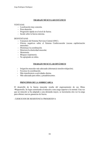 Jorge Rodríguez Rodríguez




                            TRABAJO MUSCULAR ESTÁTICO

VENTAJAS
   - Localización muy concreta.
   - Poca duración.
   - Progresión rápida en el nivel de fuerza.
   - Incide sobre la fuerza máxima.

DESVENTAJAS
   - Cansancio del Sistema Nervioso Central (SNC).
   - Efectos negativos sobre el Sistema Cardiovascular (escasa capilarización
     muscular).
   - Disminuye la coordinación.
   - Deteriora la elasticidad muscular.
   - Monotonía.
   - Bloqueo respiratorio.
   - No apropiado en niños.


                            TRABAJO MUSCULAR DINÁMICO

    -   Irrigación muscular más adecuada (alternancia tensión-relajación).
    -   Favorece la coordinación.
    -   Más transferencia a actividades diarias.
    -   Más adecuada para niños y preadolescentes.


        PRINCIPIOS DE LA SOBRECARGA

El desarrollo de la fuerza muscular resulta del engrosamiento de sus fibras
hipertrofia. Se logra sometiendo al músculo a una carga superior a lo normal. Una vez
que un músculo se ha adaptado a una demanda mayor, se incrementa otra vez la carga
para obtener nuevas ganancias de fuerza.

- EJERCICIOS DE RESISTENCIA PROGRESIVA




                                           34
 