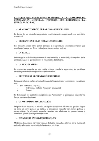Jorge Rodríguez Rodríguez




FACTORES QUE CONDICIONAN O MODIFICAN LA CAPACIDAD DE
CONTRACCIÓN MUSCULAR. (FACTORES QUE DETERMINAN LA
FUERZA MUSCULAR)


  o NÚMERO Y TAMAÑO DE LAS FIBRAS MUSCULARES

La fuerza de los músculos esqueléticos es directamente proporcional a su superficie
transversal.

  o ORDENACIÓN DE LAS FIBRAS MUSCULARES

Los músculos cuyas fibras corren paralelas a su eje mayor, son menos potentes que
aquellas en las que sus fibras están dispuestas en sentido oblicuo.

  o LA FÁTIGA

Disminuye la excitabilidad (aumenta el nivel umbral), la intensidad y la amplitud de la
contracción, por lo que disminuye el rendimiento de la fuerza.

  o LA TEMPERATURA

La contracción muscular es más rápida y fuerte cuando la temperatura de sus fibras
excede ligeramente la temperatura corporal normal.

  o DEPOSITO DE ALIMENTOS ENERGÉTICOS

Para desarrollar un trabajo el músculo necesita los principales componentes energéticos
son:
   - Los fosfatos (ATP y PC).
   -           Hidratos de carbono (Glucosa y glucógeno).
   -           Grasas.

Si disminuyen los depósitos energéticos que “alimentan” la contracción muscular la
fuerza muscular disminuye.

  o CAPACIDAD DE RECUPERACIÓN

Después de un esfuerzo, se necesita un reposo recuperador. Si antes de que éste llegue
se inicia un nuevo periodo de trabajo, la contracción muscular será menos potente y
menos eficaz. En el trabajo muscular resultan más eficientes las pausas breves y
frecuentes que las prolongadas espaciadas.

  o ESTADOS DE ÁNIMO (EMOCIONALES)

Modifican la descarga nerviosa variando la fuerza muscular. Influyen en la fuerza del
estímulo reforzando o reprimiendo la descarga nerviosa.



                                          35
 