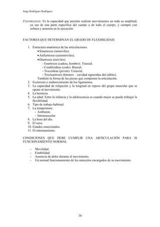 Jorge Rodríguez Rodríguez


FLEXIBILIDAD: Es la capacidad que permite realizar movimientos en toda su amplitud,
     ya sea de una parte específica del cuerpo o de todo el cuerpo, y siempre con
     soltura y armonía en la ejecución.


FACTORES QUE DETERMINAN EL GRADO DE FLEXIBILIDAD.

    1. Estructura anatómica de las articulaciones.
            • Sinartrosis (inmóviles).
            • Anfiartrosis (semimóviles).
            • Diartrosis (móviles).
                - Enartrosis (cadera, hombro). Triaxial.
                - Condiloideas (codo). Biaxial.
                - Trocoideas (pivote). Uniaxial.
                - Trocleartrosis (húmero – cavidad sigmoidea del cúbito).
            También la forma de las piezas que componen la articulación.
    2. Esclerosis o endurecimiento de los ligamentos.
    3. La capacidad de relajación y la longitud en reposo del grupo muscular que se
        opone al movimiento.
    4. La herencia.
    5. La edad. Entre la infancia y la adolescencia es cuando mejor se puede trabajar la
        flexibilidad.
    6. Tipo de trabajo habitual.
    7. La temperatura:
          - Ambiente.
          - Intramuscular.
    8. La hora del día.
    9. El sexo.
    10. Estados emocionales.
    11. El entrenamiento.

CONDICIONES QUE DEBE CUMPLIR UNA ARTICULACIÓN PARA SI
FUNCIONAMIENTO NORMAL

      -   Movilidad.
      -   Estabilidad.
      -   Ausencia de dolor durante el movimiento.
      -   Un normal funcionamiento de los músculos encargados de su movimiento.




                                          38
 