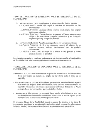 Jorge Rodríguez Rodríguez




TIPOS DE MOVIMIENTOS EMPLEADOS PARA EL DESARROLLO DE LA
FLEXIBILIDAD

    1.    MOVIMIENTOS ACTIVOS: Aquellos que se producen por las fuerzas internas.
         - M.ACTIVOS LIBRES: Tienen que llegar al máximo de posibilidad de las
                    articulaciones.
         - M.ACTIVOS AYUDADOS: La ayuda externa colabora con la interna para ampliar
                    su recorrido articular.
         - M.ACTIVOS RESISTIDOS: Fuerzas internas se oponen a Fuerzas externas para
                    obligar a la musculatura elongada a contraerse y así conseguir
                    mayor relajación y elongación posterior.

    2.    MOVIMIENTOS PASIVOS: Aquellos que se producen por las fuerzas externas.
         - M.PASIVOS FORZADOS: Se lleva un segmento corporal al máximo de su
                    recorrido articular, aplicada correctamente para no producir
                    traumatismos.
         - M.PASIVOS MANIPULADOS: El origen de la fuerza es otra persona o fuerza
                    exterior distinta a la gravedad.

La relajación muscular es condición indispensable que debe acompañar a los ejercicios
de flexibilidad. Los músculos antagonistas deben mantenerse descontraidos.


TÉCNICAS DE MOVIMIENTOS EMPLEADOS PARA EL DESARROLLO DE LA
FLEXIBILIDAD.

− PRESIONES Y TRACCIONES: Consisten en la aplicación de una fuerza adicional al final
     de un movimiento de manera que amplíe su trayectoria hasta el límite de su
     recorrido.

- REBOTES O INSISTENCIAS: Son aceleraciones que se suman aproximadamente a partir
     de la mitad del trayecto de los movimientos y que los lleva hasta el límite de su
     recorrido, produciendo una reacción elástica que los traslada de nuevo a la P.i., si
     no se producen nuevos impulsos que repetirán los rebotes.

- LANZAMIENTOS: Movimientos ejecutados de forma similar a los balanceos, pero con
     una velocidad uniformemente acelerada de manera que la inercia lograda por el
     miembro, lleve la articulación hasta la posición límite.

El programa básico de la flexibilidad, tendrá en cuenta las técnicas y los tipos de
movimiento, atendiendo a las necesidades del sujeto (edad, preparación, el momento
indicado, medios). La mejora de la flexibilidad, se en su constancia y repetición.




                                           39
 