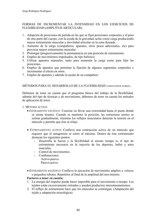 Jorge Rodríguez Rodríguez




FORMAS DE INCREMENTAR LA INTENSIDAD EN LOS EJERCICIOS DE
FLEXIBILIDAD (AMPLITUD ARTICULAR).

1. Adopción de posiciones de partida en las que se fijen posiciones corporales y el peso
   de otra parte del cuerpo, con la ayuda de la gravedad, actúe como carga produciendo
   mayor estiramiento muscular y movilidad articular en la zona deseada.
2. Aumento de la carga (compañeros, aparatos, otros pesos adicionales, etc) para
   provocar mayor estiramiento muscular.
3. Prolongar (progresivamente) la permanencia en una posición de estiramiento.
4. Empleo de movimientos impulsados, de tipo balístico.
5. Utilizar aparatos manuales, tanto para aumentar la carga como para fijar las
   posiciones.
6. Empleo de aparatos que permitan la fijación de algunos segmentos corporales e
   incrementar el efecto en otros.
7. Empleo de aparatos y además la ayuda de un compañero


MÉTODOS PARA EL DESARROLLO DE LA FLEXIBILIDAD (CHRISTOPHER NORRIS).

Debemos de tener en cuenta que el programa básico del trabajo de la flexibilidad,
además del tipo de técnicas y de movimiento, debemos de tener en cuenta los métodos
de aplicación de éstos.

1. MÉTODO ACTIVO.
    • ESTIRAMIENTO ESTÁTICO: Consiste en llevar una extremidad hasta el punto donde
       se sienta tirantez. Cuando se mantiene la posición, las estructuras inertes se
       estiran gradualmente, mientras los reflejos musculares detectan la tensión en el
       músculo y permite que éste se relaje.

    • ENTRENAMIENTO ACTIVO: Conlleva una contracción activa de un músculo que
       requiere que el antagonista se estire al máximo. Dentro de éste estiramiento
       destacan los siguientes puntos:
         - Desarrolla la fuerza y la flexibilidad al mismo tiempo es el tipo de
            estiramiento necesario en la mayoría de los deportes, ballet y artes
            marciales.
         - Control de movimientos.
         - Combinaciones:
              Activo-pasivo.
              Pasivo-activo.

    • ESTIRAMIENTO BALÍSTICO: Conlleva la ejecución de movimiento amplios y veloces
        o pequeños rebotes. Repetirlos al final de la amplitud del movimiento.
    Factores a tener en cuenta:
    1. La energía del impulso puede hacer imposible para el movimiento a tiempo. Los
        tejidos están excesivamente estirados y pueden producirse microtraumatismos.
    2. El reflejo de estiramiento hace que los músculos se contraigan. (Adaptación del
        tejido y adaptación neurológica).




                                          40
 