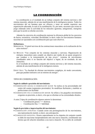 Jorge Rodríguez Rodríguez




                            LA COORDINACIÓN
    La coordinación es el resultado de un trabajo conjunto del sistema nervioso y del
sistema muscular, además de ser una manifestación de la inteligencia motora. Todos los
movimientos del ser humano para ser eficaces y tener un sentido requieren una
organización adecuada, la cual es la coordinación. Es, por tanto, necesario que exista un
juego ordenado entre la actividad de los músculos agonistas, antagonistas, sinergistas
para que la acción se efectúe con éxito.

    Además los ejercicios de coordinación mejoran la eficiencia global de los ejercicios
de fuerza, resistencia, velocidad, flexibilidad, es decir, todos los movimientos humanos
necesitan ser ejecutados con coordinación para que sean efectivos.

Definiciones.
MOREHOUSE: “Control nervioso de las contracciones musculares en la realización de los
   actos motores”.

LE BOULCH: “Uso conjunto de los sistemas muscular y nervioso. Organización de
   sinérgias musculares para cumplir un objetivo por medio de un ajuste progresivo
   que conduce a la estructuración de una praxis”. (sistema de movimientos
   coordinados entre sí en función del objetivo a lograr, de un resultado, de una
   intención).
   Es el resultado de un trabajo conjunto del sistema nervioso y del sistema muscular,
   además de una manifestación de la inteligencia motora.

ERNST IDLA: "La facultad de efectuar movimientos complejos, de modo conveniente,
   para que puedan realizarse con un mínimo de energía”.


TIPOS DE COORDINACIÓN.

Según la calidad o precisión del movimiento:
• COORDINACIÓN GRUESA O COORDINACIÓN MAYOR: Se realiza en las proximidades del
     centro del cuerpo (segmentos proximales). Se modifican fácilmente y también se
     perfeccionan con facilidad.
• COORDINACIÓN FINA O COORDINACIÓN MENOR: Se refiere a los pequeños movimientos
     exigentes en precisión, es decir, a los que se efectúan en las extremidades distales.

A estos 2 tipos de coordinación algunos autores le denominan:
         - Coordinación gruesa ==> destreza.
         - Coordinación fina ==> habilidad.
         -
Según la previsión o improvisación del movimiento:
• COORDINACIÓN ANTICIPADA: Cuando existe una preimaginación de los movimientos,
     una representación mental, es decir, una anticipación.
• COORDINACIÓN REPENTINA: Ocurre especialmente en los deportes de conjunto cuando
     se debe de reaccionar inesperadamente ante una nueva situación, coordinando una
     técnica que dé solución inmediata a esa nueva situación. No se debe de confundir


                                           43
 
