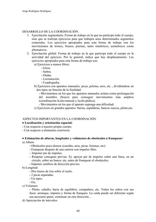 Jorge Rodríguez Rodríguez




DESARROLLO DE LA COORDINACIÓN.
  1. Ejercitación segmentaria: Forma de trabajo en la que no participa todo el cuerpo,
     sino que se realizan ejercicios para que trabajen unos determinados segmentos
     corporales. Los ejercicios apropiados para esta forma de trabajo son los
     movimientos de tronco, brazos, piernas, tanto simétricos, asimétricos como
     alternativos.
  2. Ejercitación global: Forma de trabajo en la que participa todo el cuerpo en la
     actividad del ejercicio. Por lo general, indica que hay desplazamiento. Los
     ejercicios apropiados para esta forma de trabajo son:
       a) Ejercicios a manos libres:
             - Giros.
             - Saltos.
             - Ondas.
             - Locomoción.
             - Cuadrupedia.
       b) Ejercicios con aparatos manuales: picas, pelotas, aros, etc. , dividiéndose en
         dos tipos en función de la finalidad:
           - Movimientos en los que los aparatos manuales actúen como prolongación
           del miembro (brazo) para conseguir movimientos más amplios
           (coordinación óculo-manual y óculo-pédica).
           - Movimientos en los que el aparato suponga una dificultad.
       c) Ejercicios en grandes aparatos: barras, espalderas, bancos suecos, plinto,etc.


ASPECTOS IMPORTANTES EN LA COORDINACIÓN.
• Localización y orientación espacial:
- Con respecto a nuestro propio cuerpo.
- Con respecto a elementos exteriores.

• Estimación de alturas, longitudes y volúmenes de obstáculos a franquear:
a) Altura:
      - Obstáculos poco densos (cuerdas, aros, picas, listones, etc).
      - Franquear después de una carrera con impulso libre.
      - Imponer pie de impulso.
      - Respetar consignas previas. Ej: apoyar pie de impulso sobre una línea, en un
         círculo, sobre un banco, etc, antes de franquear el obstáculos.
      - Imponer cambios de dirección previos.
b) Longitud:
      - Dos trazos de tiza sobre el suelo.
      - 2 picas separadas.
      - Un tapiz.
      - Etc.
c) Volumen:
      - Plinto, caballo, barra de equilibrio, compañero, etc. Todos los saltos con sus
      fases: arranque, impulso y forma de franqueo. La caída puede ser diferente según
      sea necesario parar, continuar en otra dirección...
d) Apreciación de intevalos:


                                          45
 