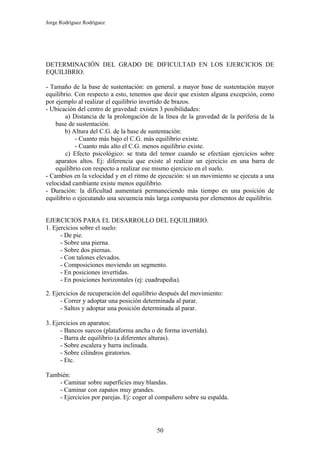 Jorge Rodríguez Rodríguez




DETERMINACIÓN DEL GRADO DE DIFICULTAD EN LOS EJERCICIOS DE
EQUILIBRIO.

- Tamaño de la base de sustentación: en general. a mayor base de sustentación mayor
equilibrio. Con respecto a esto, tenemos que decir que existen alguna excepción, como
por ejemplo al realizar el equilibrio invertido de brazos.
- Ubicación del centro de gravedad: existen 3 posibilidades:
        a) Distancia de la prolongación de la línea de la gravedad de la periferia de la
    base de sustentación.
        b) Altura del C.G. de la base de sustentación:
            - Cuanto más bajo el C.G. más equilibrio existe.
            - Cuanto más alto el C.G. menos equilibrio existe.
        c) Efecto psicológico: se trata del temor cuando se efectúan ejercicios sobre
    aparatos altos. Ej: diferencia que existe al realizar un ejercicio en una barra de
    equilibrio con respecto a realizar ese mismo ejercicio en el suelo.
- Cambios en la velocidad y en el ritmo de ejecución: si un movimiento se ejecuta a una
velocidad cambiante existe menos equilibrio.
- Duración: la dificultad aumentará permaneciendo más tiempo en una posición de
equilibrio o ejecutando una secuencia más larga compuesta por elementos de equilibrio.


EJERCICIOS PARA EL DESARROLLO DEL EQUILIBRIO.
1. Ejercicios sobre el suelo:
      - De pie.
      - Sobre una pierna.
      - Sobre dos piernas.
      - Con talones elevados.
      - Composiciones moviendo un segmento.
      - En posiciones invertidas.
      - En posiciones horizontales (ej: cuadrupedia).

2. Ejercicios de recuperación del equilibrio después del movimiento:
      - Correr y adoptar una posición determinada al parar.
      - Saltos y adoptar una posición determinada al parar.

3. Ejercicios en aparatos:
      - Bancos suecos (plataforma ancha o de forma invertida).
      - Barra de equilibrio (a diferentes alturas).
      - Sobre escalera y barra inclinada.
      - Sobre cilindros giratorios.
      - Etc.

También:
    - Caminar sobre superficies muy blandas.
    - Caminar con zapatos muy grandes.
    - Ejercicios por parejas. Ej: coger al compañero sobre su espalda.




                                          50
 