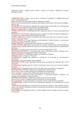 Jorge Rodríguez Rodríguez


Condiciones previas o requisitos motores básicos a partir de los cuales se desarrollan las propias
habilidades técnicas.



CONDICIÓN FÍSICA: Estado o nivel en que se encuentran las capacidades o cualidades físicas para
realizar una determinada tarea.
Óptima: Desarrollo del mayor grado posible de rendimiento individual.
Real: Nivel que el potencial físico ha alcanzado, desarrollado o determinado a través de las actividades y
estilo de vida.
RENDIMIENTO: Comportamiento observable de un sujeto en una situación dada y en un instante dado
de las aptitudes que designan las características individuales estables.
Deportivo: Cuantificación de resultados en la competición deportiva.
FUERZA MUSCULAR: Es la habilidad para hacer trabajo, para moverse en contra o para aguantar una
resistencia.
RESISTENCIA MUSCULAR: Capacidad que tiene el músculo de ejercer una fuerza reiteradamente o
de mantener una contracción fija durante un periodo de tiempo.
FUERZA ABSOLUTA: Se refiere a la resistencia máxima que se es capaz de mover al aplicar la fuerza.
(F.Máx + Reservas de Fuerza)
FUERZA MÁXIMA: Es la mayor fuerza que puede desarrollar el sistema muscular y el nervioso por
medio de una contracción máxima voluntaria.
FUERZA RELATIVA: Relación entre fuerza absoluta y sección del músculo.
FUERZA RÁPIDA: Magnitud de fuerza interna que el sistema neuromuscular puede desarrollar por
unidad de tiempo, mediante contracción voluntaria y el tiempo que se puede mantener esta manifestación
de la fuerza.
POTENCIA: Consiste en vencer una resistencia en el menos tiempo posible. P=T/t
MOVIMIENTO POTENTE: El movimiento debe vencer, relativamente grandes resistencias que lo
dificultan. Debe alcanzarse relativamente, grandes aceleraciones.
TIPOS DE FUERZA: FLEISHMAN: F.Explosiva, F.Dinámica y F.Estática;
HAGEDUS: F.Pura, F.Potencial y F.Explosiva.
FLEXIBILIDAD: Agilidad para aumentar la extensión de un movimiento en una articulación
determinada.
Capacidad para realizar movimientos de gran amplitud.
MOVILIDAD ARTICULAR: Capacidad de desplazamiento que forman los segmentos óseos de una
articulación.
ELASTICIDAD: Propiedad que tiene un tejido muscular para volver a su p.i. una vez que ha cesado la
resistencia.
ELONGACIÓN: Capacidad que tiene el músculo de ceder ante la contracción de su antagonista.
MOVIMIENTOS ACTIVOS: Aquellos que se producen por las fuerzas internas.
Activos Libre: Tienen que llegar al máximo de posibilidad de las articulaciones.
Activos Ayudados: La ayuda externa colabora para ampliar el recorrido articular.
Activos Resistidos: Oposición de fuerzas para obligar a la musculatura elongada a contraerse y así
conseguir mayor relajación y elongación posterior.
MOVIMIENTOS PASIVOS: Aquellos que se producen por las fuerzas externas.
Pasivo Forzado: Se lleva un segmento corporal al máximo de su recorrido articular.
Pasivo Manipulado: El origen de la fuerza es otra persona o fuerza externa distinta a la gravedad.
COORDINACIÓN: Control nervioso de las contracciones musculares en la realización de los actos
motores.
AGILIDAD: Es la habilidad que se tiene para mover el cuerpo en el espacio. Es una cualidad en la que se
requiere una magnífica combinación de fuerza y coordinación para que todo el cuerpo pueda desplazarse
de una posición a otra.
EQUILIBRIO: Es la capacidad para asumir y sostener cualquier acción del cuerpo en contra de la fuerza
de la gravedad.




                                                   54
 