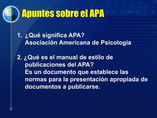 Apuntes sobre el APA ¿Qué significa APA? Asociación Americana de Psicología 2. ¿Qué es el manual de estilo de publicaciones del APA? 	Es un documento que establece las normas para la presentación apropiada de documentos a publicarse.  