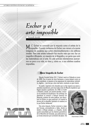 Escher y el
arte imposible
M. C. Escher es conocido por la mayoría como el artista de lo
imposible. Cuando hablamos de Escher nos vienen a la mente
imágenes de escaleras que suben interminablemente o de edificios
irreales. Pero este artista holandés fue mucho más que eso: fue un
magnífico dibujante, un maestro de la litografía y un genio que unió
las matemáticas con el arte. En este artículo intentaremos acercar-
nos un poco a su vida, su obra y, cómo no, a sus célebres cuadros
imposibles.
Fernando Acevedo
AUTORES CIENTÍFICO-TÉCNICOS Y ACADÉMICOS
61
à
Breve biografía de Escher
Maurits Cornelis Escher (M. C. Escher) nació en Holanda en junio
de 1898. Fue el menor de cinco hermanos y nunca destacó como un
gran estudiante, ni siquiera en las asignaturas de matemáticas (aritméti-
ca, álgebra ) por las que, años más tarde, mostraría un gran interés.
Su padre, ingeniero civil, deseaba que su hijo siguiera sus pasos y
estudiara arquitectura, pero las malas notas de Maurits impidieron que
llegara siquiera a graduarse. En 1920, se mudó
a Haarlem, donde, por presión familiar, comen-
zó sus estudios de arquitectura. Sin embargo, los
abandonó al conocer a Samuel Jessurun de
Mesquita, profesor de artes gráficas, que descu-
brió en Escher un gran potencial y le enseñó la
técnica de la xilografía (grabado en madera) en
la que Escher destacaría.
Dos años después, Escher comenzó a viajar
por Europa, principalmente a Italia, donde se
dedicó a dibujar paisajes, y a España, donde
quedó maravillado por los diseños geométricos
de la Alhambra de Granada, que potenciaron su
ya innata atracción por la división del plano. Tal Autorretrato (1929)
 