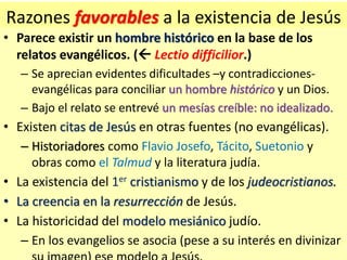 Razones favorables a la existencia de Jesús
• Parece existir un hombre histórico en la base de los
relatos evangélicos. (...