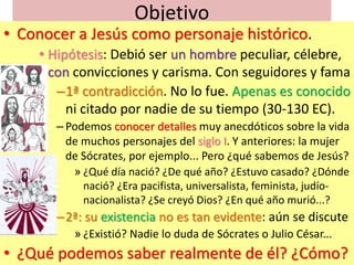 Objetivo
• Conocer a Jesús como personaje histórico.
• Hipótesis: Debió ser un hombre peculiar, célebre,
con convicciones ...