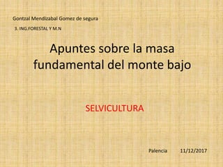 Apuntes sobre la masa
fundamental del monte bajo
SELVICULTURA
Gontzal Mendizabal Gomez de segura
Palencia 11/12/2017
3. ING.FORESTAL Y M.N
 