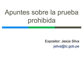 Apuntes sobre la prueba
prohibida
Expositor: Jesús Silva
jsilva@tc.gob.pe
 