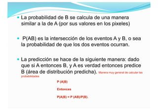  La probabilidad de B se calcula de una manera
similar a la de A (por sus valores en los pixeles)
 P(AB) es la intersecc...