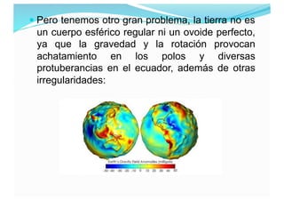  Pero tenemos otro gran problema, la tierra no es
un cuerpo esférico regular ni un ovoide perfecto,
ya que la gravedad y ...