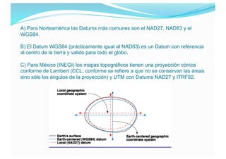 A) Para Norteamérica los Datums más comunes son el NAD27, NAD83 y el
WGS84.
B) El Datum WGS84 (prácticamente igual al NAD8...