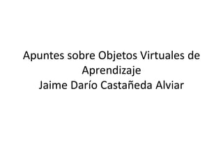 Apuntes sobre Objetos Virtuales de
           Aprendizaje
  Jaime Darío Castañeda Alviar
 
