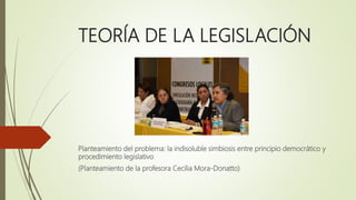 TEORÍA DE LA LEGISLACIÓN
Planteamiento del problema: la indisoluble simbiosis entre principio democrático y
procedimiento legislativo
(Planteamiento de la profesora Cecilia Mora-Donatto)
 