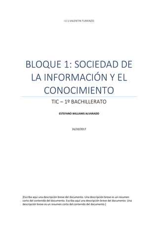 I.E.S VALENTIN TURIENZO
BLOQUE 1: SOCIEDAD DE
LA INFORMACIÓN Y EL
CONOCIMIENTO
TIC – 1º BACHILLERATO
ESTEFANO WILLIAMS ALVARADO
16/10/2017
[Escriba aquí una descripción breve del documento. Una descripción breve es un resumen
corto del contenido del documento. Escriba aquí una descripción breve del documento. Una
descripción breve es un resumen corto del contenido del documento.]
 