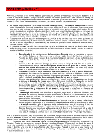 SÓCRATES (469-399 a.C.)

Ateniense, perteneció a una familia modesta (padre escultor y madre comadrona) y nunca quiso dedicarse a la
política ni salir de su pobreza. Su figura continúa rodeada de misterio y admiración, pues no escribió nada y los
testimonios que nos llegan son contradictorios (Aristófanes y Jenofonte que lo ridiculizan como a un sofista más, por
un lado; por otro, Platón y Aristóteles que lo ensalzan y reconocen su valía). Según Aristóteles:

•   No escribe libros, renuncia a la oratoria, no cobra a sus discípulos. Y no presume de sabiduría. Le dijeron
    que la pitonisa había dicho que no existía un hombre más sabio que él, pero él lo interpretó diciendo que quien
    cree que no sabe nada es quien más cerca está de la sabiduría, no los que creen que todo lo saben. Era un
    hombre impulsado por su interior a buscar la verdad, y dedicó toda su actividad a examinarse a sí mismo y a los
    demás respecto al bien del alma, la justicia y la virtud en general. Pensaba que la vida sin este tipo de
    reflexiones no merecía ser vivida. Se comparaba a sí mismo con un tábano que aguijonea a los demás para
    que no se duerman y presten atención a la virtud.
•   Fue condenado a muerte acusado de corromper a la juventud, de no dar culto a los dioses en los que todos los
    demás ciudadanos creían y de introducir dioses o demonios extraños. Pero el verdadero motivo quizás tuvo que
    ver con su escasa simpatía hacia la democracia y con el hecho de que había sido el maestro de violentos tiranos,
    como Alcibíades y Critias.
•   El problema sobre su doctrina: conocemos lo que dijo sólo a través de las palabras que Platón pone en sus
    labios. Por eso es muy difícil distinguir lo que dijo Sócrates de lo que le atribuyó Platón. Podrían, no obstante,
    apuntarse las ideas siguientes:

            •   Decepcionado de los planteamientos de los primeros filósofos -sobre la naturaleza, el cosmos,
                etc.- decidió dedicarse a reflexionar sobre sí mismo y sobre la vida del hombre en la ciudad.
                Pensaba que de los seres y objetos de la naturaleza nada podía aprender; sólo de los hombres que
                viven en la ciudad. Se dio cuenta de que en su momento lo más importante eran los problemas
                éticos.
            •   Entiende la filosofía como un diálogo que hace posible la búsqueda colectiva de la verdad.
                Estaba convencido de que cada hombre posee dentro de sí una parte de la verdad, pero a
                menudo sólo puede descubrirla con ayuda de los otros. Rechazaba, por tanto, que alguien
                posea ya la verdad y que ésta pueda ser encontrada de forma individual.
            •   Su método consistía en hacer preguntas que hagan descubrir al otro su propia ignorancia.
                Agobiado por las preguntas de Sócrates, el que se creía listo acababa reconociendo que no sabía
                nada. A partir de este momento recurría a su estrategia mayeútica (lit.: "arte de la comadrona", su
                madre), intentando que el otro llegue a descubrir la verdad por y en sí mismo.
            •   Sócrates no enseñó ni dictó doctrina propia alguna, ni parecía tenerla: sólo ayudaba a los demás
                a pensar, y buscaba la verdad con ellos. Semejante modestia y búsqueda en común
                contrastaban con el individualismo y autosuficiencia de los que hacían gala los sofistas.
            •   Con su método, Sócrates pretendía ir construyendo definiciones, cuya formulación debía encerrar
                la esencia inmutable o cualidades permanentes de lo estudiado o investigado. Se oponía así al
                convencionalismo y relativismo de los sofistas, inaugurando la búsqueda de esencias en
                Filosofía.
            •   La estrategia de Sócrates para, mediante la mayeútica, llegar hasta la definición verdadera, era
                inductiva: del análisis y examen de casos particulares se llegaba a una generalización que nos
                diese la definición buscada. Sin embargo, su búsqueda en el ámbito de la moral no tuvo,
                aparentemente, mucho éxito.
            •   Centró toda su atención en los problemas éticos, en examinar cuál era la esencia de la virtud y
                cómo enseñarla. A su doctrina se le conoce como «intelectualismo ético», y defiende que el saber
                y la virtud coinciden: sólo el ignorante actúa malvadamente, pues si conociera el bien se
                comportaría moralmente. [Después Aristóteles criticaría fuertemente este planteamiento.]
            •   Defendía Sócrates una especie de utilitarismo moral: lo bueno es lo moralmente útil, y todo el
                mundo busca la felicidad y la utilidad. Por tanto, la virtud consiste en discernir qué es lo más útil en
                cada caso. Y este tipo de saber útil puede ser enseñado (nadie es bueno y virtuoso por naturaleza).

Tras la muerte de Sócrates (399), sus discípulos se dispersaron y originaron numerosas escuelas filosóficas. Pero
fue en la Academia, fundada por Platón, donde se desarrollaron los aspectos científicos y psicológicos de las ideas y
estilo socrático, sobre todo el ideal de precisión y rigor en el hallazgo de la definición y los conceptos.
         Entre todas ellas destacó la escuela cínica, fundada por Antístenes (445-365), discípulo de Gorgias y de
Sócrates. Enseñó en Atenas en un gimnasio llamado «sepulcro del perro» (Kynosargés), de donde les viene el
nombre de cínicos (perros). Sólo admitía lo que podía ser percibido por los sentidos (individuos y objetos, pero no
ideas) y defendió una ética de la autosuficiencia y la independencia. Propagó el ideal de la vida natural y el
cosmopolitismo, quitando todo valor al Estado y a la familia. Según Antístenes, para el sabio no hay patria, ni familia
ni leyes, ni diferencias de clase.
 