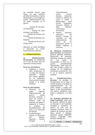 los vencidos fueron muy
duras, ya que sufrieron
pérdidas territoriales y fueron
desarmados, y se les exigieron
fuertes indemnizaciones por
los daños causados en la
guerra:
·
Tratado de Versalles,
con Alemania.
·
Tratado de Saint
Germain, con Austria.
·
Tratado de Trianon, con
Hungría.
·
Tratado de Neuilly, con
Bulgaria.
·
Tratado de Sévres, con
el Imp. turco
Alemania se sintió humillada
y
desarrolló
un
fuerte
sentimiento de revancha.
6.- CONSECUENCIAS.
a).Modificaciones
territoriales. Lo establecido
en la Paz de Paris tuvo las
siguientes consecuencias:
Para los vencedores:
• Inglaterra y Francia
salen fortalecidas en
su papel de imperios
coloniales.
Surgen
dos nuevos gigantes
en
el
panorama
internacional: Estados
Unidos y la Unión
Soviética.
Para los derrotados:
• Alemania:
ha
de
pagar
ingentes
indemnizaciones de
guerra;
pierde
territorio nacional a
favor de Francia y
Polonia; cede las
colonias, que pasan a
Inglaterra y Francia;
se
produce
la
desmilitarización del
Sarre y la reducción
del ejército.
• Austria-Hungría:
supone la disolución
del
Imperio.
Aparecen
Austria,
Hungría
y

•

Checoslovaquia
como
nuevos
Estados;
Eslovenia,
Croacia y Bosnia se
unen a Serbia y
Montenegro
para
formar
Yugoslavia;
Rumania, Polonia e
Italia
obtienen
concesiones
territoriales.
Imperio
otomano:
disolución
del
Imperio. Turquía se
convierte en país
independiente.
El
resto
de
sus
posesiones pasan a
manos inglesas y
francesas.

b).- Desastre económico
para Europa. Se produjeron
grandes pérdidas materiales,
destrucción de viviendas,
industrias, campos de cultivo,
etc.
Los
países
se
encontraban al final de la
guerra,
completamente
endeudados, sobre todo EE.
UU. Para Europa supuso la
pérdida de su hegemonía
económica, pasando EE. UU.
A ser la primera potencia
mundial.
c).Transformaciones
sociales. Se produjo la
incorporación de la mujer al
mundo laboral, se produjo un
empobrecimiento
de
las
clases medias y surgió una
figura, la del excombatiente,
con graves problemas para
volver a adaptarse a la vida
civil.
d).- Grandes pérdidas de
vidas humanas, sobre todo
de jóvenes, además de dejar
un elevado nº de mutilados,
inválidos y huérfanos de
guerra. Se cree que en
conjunto murieron unos 10
millones de hombres. De ellos
Rusia perdió 3 millones,
Alemania perdió 1.800.000,
Francia, 1.400.000, Gran
Bretaña 750.000, etc.
Muertos

Heridos

I. E. S. López de Arenas (Marchena, Sevilla) – 4º ESO.
Tema 5. NACIONALISMO, IMPERIALISMO Y I GUERRA MUNDIAL. © F. J. G. N.

Desaparecid

10

 