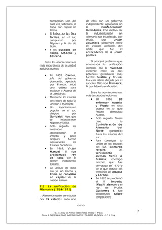 componían uno del
cual era soberano el
Papa, con capital en
Roma.
El Reino de las Dos
Sicilias , en el sur,
compuesto
por
Nápoles y la isla de
Sicilia.
Y los ducados de
Parma, Módena y
Toscana.

de ellos con un gobierno
independiente, agrupados en
la
Confederación
Germánica . Con motivo de
la
industrialización
en
Alemania fue establecida, por
Prusia,
una
unión
aduanera (Zollverein) entre
los estados alemanes del
norte,
que
fue
el
antecedente de la unión
política.

Entre los acontecimientos
más importantes de la unidad
italiana citamos:

El principal problema que
encontraba la unificación
alemana era la rivalidad
existente entre las dos
potencias germánicas más
fuertes: Austria y Prusia .
Fue esta última dirigida por el
canciller Otto von Bismarck ,
la que lideró la unificación.

•

•

•

•
•

•

•

•

En 1859, Cavour ,
jefe del gobierno
piamontés, ayudado
por Francia, inició
una
guerra
para
expulsar a Austria de
la Lombardía.
Más tarde, los estados
del centro de Italia se
unieron a Piamonte.
Un
levantamiento
popular en el sur,
dirigido
por
Garibaldi , hizo que
se
incorporaran
Nápoles y Sicilia.
Acto seguido, los
austriacos
abandonaron
el
Véneto,
y
poco
después
fueron
anexionados
los
Estados Pontificios.
En 1861, Víctor
Manuel
II
fue
proclamado
rey
de Italia por el
primer
Parlamento
italiano.
La unidad de Italia
era ya un hecho y
Roma se convirtió
en capital de la
nación italiana.

Entre los acontecimientos
más destacados incluimos:
• En
1866
se
enfrentan Austria
y Prusia en una
guerra en la que
resultó
derrotada
Austria.
• Acto seguido, Prusia
creo
la
Confederación de
Alemania
del
Norte,
quedando
fuera los estados del
sur.
• Para conseguir la
unión de los estados
del sur, Bismarck
reforzó
el
sentimiento
alemán frente a
Francia ,
enemigo
exterior
que
fue
derrotado en 1870 y
de la que obtuvo los
territorios de Alsacia
y Lorena.
• En 1870 se proclamó
el
II
Imperio
( Reich ) alemán y el
rey
de
Prusia,
Guillermo I , fue
proclamado káiser
(emperador).

1.3. La unificación de
Alemania (1864-1871)
Alemania estaba constituida
por 39 estados , cada uno
-o-o-o-

I. E. S. López de Arenas (Marchena, Sevilla) – 4º ESO.
Tema 5. NACIONALISMO, IMPERIALISMO Y I GUERRA MUNDIAL. © F. J. G. N.

2

 