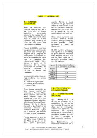 PARTE 2º.- IMPERIALISMO
2.1.- IMPERIOS
COLONIALES.
África fue explorada por
Portugal entre el siglo XV y
XVI pero sólo de forma
superficial,
dominando
solamente las costas. En el
año 1488 Bartolomé Díaz
llegó al Cabo de Buena
Esperanza (hoy Sudáfrica), en
busca de una nueva ruta
comercial hacia la India.
A partir de 1870 las potencias
europeas iniciaron el reparto
de África, pero tuvieron que
negociar en el Congreso de
Berlín (1885), donde se fijó las
áreas de influencia de cada
país.
La
conquista
fue
relativamente rápida y fácil,
porque a partir de la
ocupación de la costa,
justificaron el derecho de
explorar,
conquistar
y
colonizar el interior del
continente.
La ocupación del territorio se
hizo mediante tres formas
distintas:
a.- Colonias de explotación.
b.- Colonias de doblamiento.
c.- Protectorado
Gran Bretaña desarrolló un
gran imperio colonial con
territorios en América, África,
Asia y Oceanía. En el caso de
África intentó crear un
imperio de norte a sur, que
fuera desde Egipto (El Cairo)
a Sudáfrica (Ciudad del Cabo).
Después de la I Guerra
Mundial, se quedó con varios
territorios
africanos
que
fueron de Alemania. La “joya
de la Corona” del Imperio
británico en Asia, fue la India.
Francia extendió su imperio
por África y Asia (Indochina).
En África se quedó con la
zona
norte
(Marruecos,

Argelia, Túnez) y buscó
establecer un eje horizontal
desde el oeste al este. Gran
Bretaña y Francia “chocaron”
por el control de Sudán, pero
tras la batalla de Fashoda,
quedó bajo control británico.
Otros países europeos que
tuvieron
colonias
fueron
Alemania, Portugal, Bélgica y
España
(Sáhara,
Guinea
Ecuatorial
y
parte
de
Marruecos).
EE. UU., mantuvo una guerra
con España en el año 1898 y
se quedó con tres territorios:
Cuba, Filipinas y Puerto Rico.
Por su parte Japón en su
expansión territorial, chocó
con China y Rusia.
Imperio
Británic
o
Francés
Alemán
Ruso
EE.UU.

Extensión en millones
de Kilómetros cuadrados
33,8
11,1
3,4
22,4
9,7

2.2.- CONSECUENCIAS
DEL IMPERIALISMO
2.2.1.- CONSECUENCIAS
POSITIVAS.
a).Demográficas.
Se
produjo un aumento de la
población en las colonias, por
dos motivos. El primero de
ellos fue la inmigración
europea que benefició a las
metrópolis.
El
segundo
motivo fue el descenso de la
mortalidad indígena gracias a
los avances sanitarios e
higiénicos de los europeos.
b).Económicas.
Las
metrópolis invirtieron en la

I. E. S. López de Arenas (Marchena, Sevilla) – 4º ESO.
Tema 5. NACIONALISMO, IMPERIALISMO Y I GUERRA MUNDIAL. © F. J. G. N.

3

 