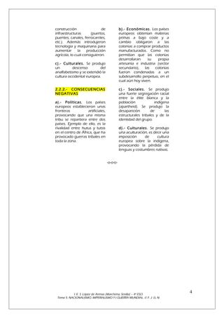 construcción
de
infraestructuras
(puertos,
puentes, canales, ferrocarriles,
etc.). Además introdujeron
tecnología y maquinaria para
aumentar
la
producción
agrícola, lo cual consiguieron.

b).- Económicas. Los países
europeos obtenían materias
primas a bajo coste y a
cambio obligaron a las
colonias a comprar productos
manufacturados. Como no
permitían que las colonias
desarrollaran
su
propia
artesanía e industria (sector
secundario),
las
colonias
fueron condenadas a un
subdesarrollo perpetuo, en el
cual aún hoy viven.

c).- Culturales. Se produjo
un
descenso
del
analfabetismo y se extendió la
cultura occidental europea.
2.2.2.- CONSECUENCIAS
NEGATIVAS

c).- Sociales. Se produjo
una fuerte segregación racial
entre la élite blanca y la
población
indígena
(apartheid). Se produjo la
desaparición
de
las
estructurales tribales y de la
identidad del grupo.

a).- Políticas. Los países
europeos establecieron unas
fronteras
artificiales,
provocando que una misma
tribu se repartiera entre dos
países. Ejemplo de ello, es la
rivalidad entre hutus y tutsis
en el centro de África, que ha
provocado guerras tribales en
toda la zona.

d).- Culturales. Se produjo
una aculturación, es decir una
imposición
de
cultura
europea sobre la indígena,
provocando la pérdida de
lenguas y costumbres nativas.
-o-o-o-

I. E. S. López de Arenas (Marchena, Sevilla) – 4º ESO.
Tema 5. NACIONALISMO, IMPERIALISMO Y I GUERRA MUNDIAL. © F. J. G. N.

4

 