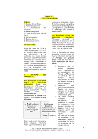 PARTE 3ª.I GUERRA MUNDIAL
Índice:
1.- Causas del conflicto.
2.- Países beligerantes.
3.Características
del
conflicto.
4.- Desarrollo y fases.
5.- Final de la guerra: Paz de
París.
6.- Consecuencias.
7.- Fechas claves.
8.- Enlaces de interés
Introducción.
Entre los años de 1914 y
1919, Europa iba a conocer
un conflicto bélico que, por
sus
dimensiones
y
su
violencia, no había tenido
parangón en enfrentamientos
anteriores. La conocida en su
tiempo como Gran Guerra o
Guerra Europea iba a quedar,
sin embargo, empequeñecida
ante la destrucción que
asolaría el mundo, a partir de
1939.
1.CAUSAS
CONFLICTO.

b).- Rivalidad entre las
potencias
coloniales.
Alemania
fomentó
la
aparición de tensiones en el
norte de África en busca de
obtener territorios coloniales,
como ocurrió en Marruecos
con la crisis de 1905 y 1911.
Entre la formación de estos
bloques y el comienzo de la I
Guerra Mundial transcurrió
un período de graves
crisis . Una de ellas fue la
crisis marroquí de 19051906 :
o

DEL

a).- Rivalidad económica
entre
las
potencias
coloniales.
Desde
que
Bismarck en 1890 dejara la
Chancillería alemana, los
países occidentales habían
tendido
hacia
la
bipolarización
diplomática y militar que
dividió a las potencias en dos
bloques :
La Triple Alianza ,
formada por
Alemania,
Austria Hungría e
Italia.

crecimiento industrial y Gran
Bretaña se quedó rezagada y
perdió capacidad competitiva.
Le disputaba a Gran Bretaña
el liderazgo del comercio
internacional.

o

o

La Entente
Cordiale
anglo- francesa, a la
que se unió Rusia,
terminó formando
la
Triple Entente. o

Sobre todo entre Alemania y
Gran
Bretaña.
Alemania
había experimentado un gran

Marruecos era un
ámbito
fricciones
entre imperialismos.
La penetración de
Francia en Marruecos
se efectuó de la
manera
clásica:
ofrecimiento al sultán
de ayuda técnica y
asistencia militar.
Inglaterra
por
razones estratégicas y
España por poseer
intereses en la zona
miraban con recelo
las iniciativas galas.
En 1904 Delcassé
consiguió
el
alejamiento
de
Inglaterra a cambio
de reconocerle una
libertad absoluta en
Egipto y reservó una
pequeña parte de
Marruecos
para
España.
En 1905 en la visita
de Guillermo II de
Alemania a Tánger, el
emperador se erige
en protector de la
independencia

I. E. S. López de Arenas (Marchena, Sevilla) – 4º ESO.
Tema 5. NACIONALISMO, IMPERIALISMO Y I GUERRA MUNDIAL. © F. J. G. N.

5

 