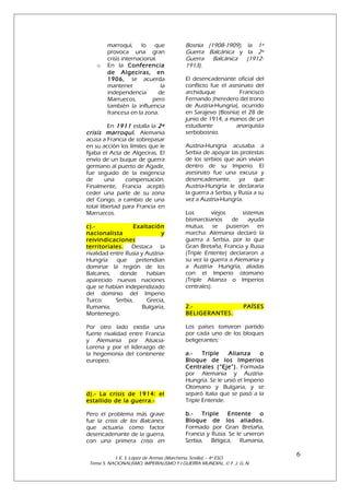 o

marroquí, lo que
provoca una gran
crisis internacional.
En la Conferencia
de Algeciras, en
1906, se acuerda
mantener
la
independencia
de
Marruecos,
pero
también la influencia
francesa en la zona.

En 1911 estalla la 2ª
crisis marroquí. Alemania
acusa a Francia de sobrepasar
en su acción los límites que le
fijaba el Acta de Algeciras. El
envío de un buque de guerra
germano al puerto de Agadir,
fue seguido de la exigencia
de
una
compensación.
Finalmente, Francia aceptó
ceder una parte de su zona
del Congo, a cambio de una
total libertad para Francia en
Marruecos.
c).Exaltación
nacionalista
y
reivindicaciones
territoriales. Destaca la
rivalidad entre Rusia y AustriaHungría
que
pretendían
dominar la región de los
Balcanes,
donde
habían
aparecido nuevas naciones
que se habían independizado
del dominio del Imperio
Turco:
Serbia,
Grecia,
Rumania,
Bulgaria,
Montenegro.
Por otro lado existía una
fuerte rivalidad entre Francia
y Alemania por AlsaciaLorena y por el liderazgo de
la hegemonía del continente
europeo.

Bosnia (1908-1909), la 1ª
Guerra Balcánica y la 2ª
Guerra Balcánica
(19121913).
El desencadenante oficial del
conflicto fue el asesinato del
archiduque
Francisco
Fernando (heredero del trono
de Austria-Hungría), ocurrido
en Sarajevo (Bosnia) el 28 de
junio de 1914, a manos de un
estudiante
anarquista
serbobosnio.
Austria-Hungría acusaba a
Serbia de apoyar las protestas
de los serbios que aún vivían
dentro de su Imperio. El
asesinato fue una excusa y
desencadenante,
ya que
Austria-Hungría le declararía
la guerra a Serbia, y Rusia a su
vez a Austria-Hungría.
Los
viejos
sistemas
bismarckianos
de
ayuda
mutua, se pusieron en
marcha: Alemania declaró la
guerra a Serbia, por lo que
Gran Bretaña, Francia y Rusia
(Triple Entente) declararon a
su vez la guerra a Alemania y
a Austria- Hungría, aliadas
con el Imperio otomano
(Triple Alianza o Imperios
centrales).
2.BELIGERANTES.

PAÍSES

Los países tomaron partido
por cada uno de los bloques
beligerantes:

d).- La crisis de 1914: el
estallido de la guerra.-

a.Triple
Alianza
o
Bloque de los Imperios
Centrales (“Eje”). Formada
por Alemania y AustriaHungría. Se le unió el Imperio
Otomano y Bulgaria, y se
separó Italia que se pasó a la
Triple Entende.

Pero el problema más grave
fue la crisis de los Balcanes,
que actuaría como factor
desencadenante de la guerra,
con una primera crisis en

b.Triple
Entente
o
Bloque de los aliados.
Formado por Gran Bretaña,
Francia y Rusia. Se le unieron
Serbia, Bélgica, Rumania,

I. E. S. López de Arenas (Marchena, Sevilla) – 4º ESO.
Tema 5. NACIONALISMO, IMPERIALISMO Y I GUERRA MUNDIAL. © F. J. G. N.

6

 