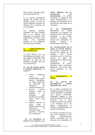 Italia, Grecia, Portugal, Japón
y ya muy tarde EE. UU.
En la guerra participaron
también las colonias de los
distintos países, ya que las
tropas indígenas, lucharon en
defensa de los intereses de
sus metrópolis.
Los
Imperios
centrales
contaban con una potente
flota y un ejército muy
preparado. Los aliados eran
militarmente inferiores, pero
tenían
una
economía
próspera y una población
más numerosa a reclutar.
3.CARACTERÍSTICAS
DEL CONFLICTO.
La Gran Guerra fue un
enfrentamiento distinto a los
que habían producido hasta
entonces, no sólo por su
extensión mundial, sino por
sus características:
a).- Uso de nuevas armas
y sistemas defensivos. Se
utilizaron:
•

•

•

Armas
novedosas
como
la
ametralladora, gases
tóxicos, lanzallamas,
las balas explosivas,
los blindados, las
trincheras,
los
primeros aviones, etc.
Nuevos
avances
técnicos, como el
teléfono
y
el
telégrafo,
que
permitían la conexión
entre zonas muy
alejadas.
Nuevos sistemas de
lucha,
como
el
bloqueo marítimo y la
destrucción
de
infraestructuras
(puentes, ferrocarril,
etc.) e industrias.

b).- La economía se
centró en la guerra y su

único objetivo fue la
producción
de
armamentos.
El dinero
escaseaba, la población civil
sufrió racionamientos y se
produjo un incremento de la
intervención del Estado en la
economía.
c).La
propaganda
desempeñó
un
papel
importante al ocuparse de
mantener alta la moral de la
población y las tropas,
mediante
campañas
de
prensa que resaltaban las
propias
victorias
y
minimizaban las derrotas.
d).- Incorporación de la
mujer al mundo laboral.
Las mujeres ocuparon los
puestos de trabajo de los
hombres
que
fueron
reclutados para el frente de
guerra.
Su
labor
fue
primordial en las fábricas que
abastecían
a
los
combatientes,
de
armas,
alimentos, ropa y medicinas.
Realizaron una gran labor
como enfermas en los
hospitales.
4.DESARROLLO
FASES.

Y

a).La
guerra
de
movimientos
(hasta
diciembre de 1914).
En el frente occidental los
alemanes pusieron en marcha
el plan Schilieffen y mediante
una
“guerra
relámpago”
invadieron Bélgica y una
parte del norte de Francia. No
contaron
con
la
dura
resistencia francesa que frenó
a los alemanes en el río
Marne
paralizándose
la
ofensiva y estabilizándose los
frentes en trincheras.
En el frente oriental los rusos,
muy mal equipados y con
malas
comunicaciones,
fueron derrotados por los
alemanes en Tanneberg. En

I. E. S. López de Arenas (Marchena, Sevilla) – 4º ESO.
Tema 5. NACIONALISMO, IMPERIALISMO Y I GUERRA MUNDIAL. © F. J. G. N.

7

 