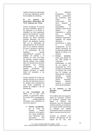 cambio, Austria fue derrotada
y tuvo que abandonar Servia
tras la batalla de Lemberg.
b)
La
guerra
de
posiciones (diciembre de
1914- febrero de 1916).
Frente occidental. El fracaso
del plan Schlieffen detuvo a
los alemanes y el frente se
estabilizó en una angustiosa
guerra de trincheras, a pesar
de los intentos por ambos
bandos de llevar adelante
grandes ofensivas. Fue una
guerra de desgaste basada
más en la capacidad de
abastecimiento de los frentes
que en los avances militares.
Se puso a prueba el aguante
y el sufrimiento de los
soldados,
siendo
especialmente cruentas las
batallas de Verdún y el
Somme, en 1916, con miles
de muertos, aunque ningún
ejército obtuvo una ventaja
clara. En Verdún los franceses
resistieron
con
muchas
penalidades
el
empuje
alemán.
Entretanto
los
ingleses ganaron la batalla
naval de Jutlandia a los
alemanes.
Frente oriental. En el Este los
aliados fracasan en el intento
de abrir los estrechos turcos a
los aliados para comunicarse
con Rusia, perdiendo la
batalla de Galípoli o de los
Dardanelos.
c) Las novedades de
1917.- En el año 1917
cambia el panorama bélico.
En el año 1917 se produjeron
dos
acontecimientos
relevantes que cambiaron el
curso de la guerra:
•

Frente occidental.
En el oeste los
Estados
Unidos
entraron en la guerra
tras varios incidentes
con Alemania, que
practicaba
una
guerra submarina en

•

el
Atlántico
hundiendo
varios
barcos
americanos
(ej. Lusitania), para
evitar
que
comerciaran
con
Gran
Bretaña
y
Francia.
Ello
desequilibró
la
balanza a favor de los
aliados
que
empezaron a contar
con
grandes
suministros
de
hombres, materiales y
capitales. Las tropas
alemanas
comenzaran a ceder
el
terreno
conquistado; así los
aliados vencieron en
la segunda batalla del
Marne, en Aisne y en
Amiens.
Frente
oriental.
Rusia, país donde en
ese año triunfó la
revolución
bolchevique se salió
de la guerra en
noviembre de 1917,
aunque se confirmará
en febrero del 1918
con el tratado de
Brest-Litovsk: el frente
oriental
queda
eliminado.
Rusia
pierde
Finlandia,
Polonia,
Estonia,
Letonia y Lituania,
entre otros territorios.

d) El retorno a las
grandes
ofensivas
(1918).
En el último año de la guerra
todas las naciones hicieron
un esfuerzo supremo para
lograr
la
victoria.
Los
alemanes, una vez eliminado
el frente oriental, se centraron
en el oeste donde aumentará
su empuje. Los aliados
coordinarán todas sus fuerzas
bajo el mando único de Foch.
Cuando se produce una
decisiva intervención de las
tropas de EE. UU., será

I. E. S. López de Arenas (Marchena, Sevilla) – 4º ESO.
Tema 5. NACIONALISMO, IMPERIALISMO Y I GUERRA MUNDIAL. © F. J. G. N.

8

 