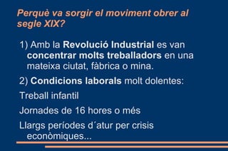 1)  Caixes de Previsió : els treballadors d´una empresa posen diners cada setmana a un fons comú en cas de  vaga ,  enfermetat  o  atur . 2)  Primers  Sindicats : els sindicats són “organitzacions de treballadors que defensen els seus interesos” (treballear menys temps i en millors condicions a canvi d´un millor salari). Fan les primeres  vagues  i manifestacions. 