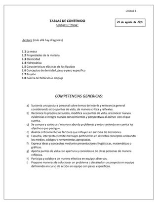 Unidad 1
TABLAS DE CONTENIDO
Unidad 1: “masa”
-Lectura (más allá hay dragones)
1.1 La masa
1.2 Propiedades de la materia
1.3 Elasticidad
1.4 hidrostática
1.5 Características elásticas de los líquidos
1.6 Conceptos de densidad, peso y peso específico
1.7 Presión
1.8 Fuerza de flotación o empuje
COMPETENCIAS GENERICAS:
a) Sustenta una postura personal sobre temas de interés y relevancia general
considerando otros puntos de vista, de manera crítica y reflexiva.
b) Reconoce lo propios perjuicios, modifica sus puntos de vista, al conocer nuevas
evidencias e integra nuevos conocimientos y perspectivas al acervo con el que
cuenta.
c) Se conoce y valora a sí mismo y aborda problemas y retos teniendo en cuenta los
objetivos que persigue.
d) Analiza críticamente los factores que influyen en su toma de decisiones.
e) Escucha, interpreta y emite mensajes pertinentes en distintos conceptos utilizando
los medios, códigos y herramientas apropiadas.
f) Expresa ideas y conceptos mediante presentaciones lingüísticas, matemáticas o
gráficas.
g) Aporta puntos de vista con apertura y considera o de otras personas de manera
reflexiva.
h) Participa y colabora de manera efectiva en equipos diversos.
i) Propone maneras de solucionar un problema o desarrollar un proyecto en equipo
definiendo en curso de acción en equipo con pasos específicos.
25 de agosto de 2015
 