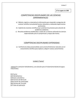 Unidad 1
COMPETENCIAS DISCIPLINARES DE LAS CIENCIAS
EXPERIMENTALES:
a) Obtiene, registra y sistematiza la información para responder a preguntas de
carácter científico consultando fuentes relevantes y realizando experimentos
pertinentes.
b) Explicita las nociones científicas que sustentan los procesos para solución de
problemas cotidianos.
c) Resuelve problemas establecidos o reales de su entorno utilizando las ciencias
experimentales para la comprensión y mejora del mismo.
COMPTENCIAS DISCIPLINARES EXTENDIDAS:
a) Confronta las ideas preconcebidas acerca de los fenómenos naturales con el
conocimiento científico para explicar y adquirir nuevos conocimientos
Unidad 2 “fuerza”
-Lectura (la cavitación hidrodinámica, una solución para el tratamiento biácido de aguas
industriales)
2.1 Fuerza
2.2 Hidrodinámica
2.3 Gasto volumétrico
2.4 Teorema de Bernoulli
2.5 Ecuación de continuidad
2.6 Teorema de Torricelli
2.7 Tubos de aplicación
27 de agosto de 2015
 