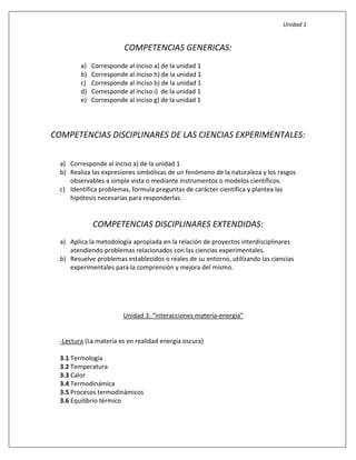 Unidad 1
COMPETENCIAS GENERICAS:
a) Corresponde al inciso a) de la unidad 1
b) Corresponde al inciso h) de la unidad 1
c) Corresponde al inciso b) de la unidad 1
d) Corresponde al inciso i) de la unidad 1
e) Corresponde al inciso g) de la unidad 1
COMPETENCIAS DISCIPLINARES DE LAS CIENCIAS EXPERIMENTALES:
a) Corresponde al inciso a) de la unidad 1
b) Realiza las expresiones simbólicas de un fenómeno de la naturaleza y los rasgos
observables a simple vista o mediante instrumentos o modelos científicos.
c) Identifica problemas, formula preguntas de carácter científica y plantea las
hipótesis necesarias para responderlas.
COMPETENCIAS DISCIPLINARES EXTENDIDAS:
a) Aplica la metodología apropiada en la relación de proyectos interdisciplinares
atendiendo problemas relacionados con las ciencias experimentales.
b) Resuelve problemas establecidos o reales de su entorno, utilizando las ciencias
experimentales para la comprensión y mejora del mismo.
Unidad 3: “interacciones materia-energía”
-Lectura (La materia es en realidad energía oscura)
3.1 Termología
3.2 Temperatura
3.3 Calor
3.4 Termodinámica
3.5 Procesos termodinámicos
3.6 Equilibrio térmico
 