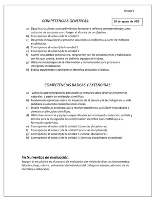 Unidad 1
COMPETENCIAS GENERICAS:
a) Sigue instrucciones y procedimientos de manera reflexiva comprendiendo como
cada uno de sus pasos contribuyen al alcance de un objetivo.
b) Corresponde al inciso a) de la unidad 1
c) Desarrolla innovaciones y propone soluciones a problemas a partir de métodos
establecidos.
d) Corresponde al inciso i) de la unidad 1.
e) Corresponde al inciso b) de la unidad 1.
f) Asume una actitud constructiva, congruente con los conocimientos y habilidades
con los que cuenta, dentro de distintos equipos de trabajo.
g) Utiliza las tecnologías de la información y comunicación para procesar e
interpretar información.
h) Evalúa argumentos y opiniones e identifica prejuicios y falacias.
COMPETENCIAS BASICAS Y EXTENDIDAS:
a) Valora las preconcepciones personales o comunes sobre diversos fenómenos
naturales a partir de evidencias científicas.
b) Fundamenta opiniones sobre los impactos de la ciencia y la tecnología en su vida
cotidiana asumiendo consideraciones éticas.
c) Diseña modelos o prototipos para resolver problemas, satisfacer necesidades o
demostrar principios científicos.
d) Utiliza herramientas y equipos especializados en la búsqueda, selección, análisis y
síntesis para la divulgación de la información científica que contribuya a su
formación académica.
e) Corresponde al inciso a) de la unidad 1 (ciencias disciplinares)
f) Corresponde al inciso c) de la unidad 1 (ciencias disciplinares)
g) Corresponde al inciso d) de la unidad 1 (ciencias disciplinares)
h) Corresponde al inciso a) de la unidad 1 ( ciencias disciplinares extendidas)
Instrumentos de evaluación:
Apoyan al estudiante en el proceso de evaluación por medio de diversos instrumentos:
lista de cotejo, rubrica, cohevaluación individual del trabajo en equipo, así como de los
materiales elaborados.
28 de agosto de 2015
 