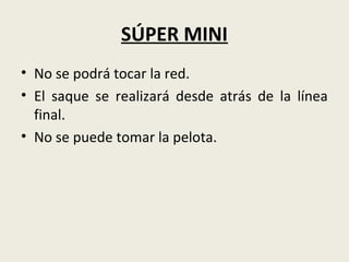 SÚPER MINI
• No se podrá tocar la red.
• El saque se realizará desde atrás de la línea
final.
• No se puede tomar la pelota.
 