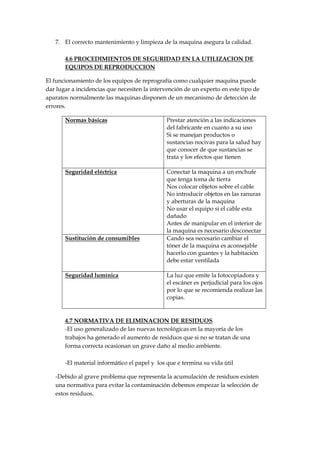 7. El correcto mantenimiento y limpieza de la maquina asegura la calidad.
4.6 PROCEDIMIENTOS DE SEGURIDAD EN LA UTILIZACION DE
EQUIPOS DE REPRODUCCION
El funcionamiento de los equipos de reprografía como cualquier maquina puede
dar lugar a incidencias que necesiten la intervención de un experto en este tipo de
aparatos normalmente las maquinas disponen de un mecanismo de detección de
errores.
Normas básicas

Prestar atención a las indicaciones
del fabricante en cuanto a su uso
Si se manejan productos o
sustancias nocivas para la salud hay
que conocer de que sustancias se
trata y los efectos que tienen

Seguridad eléctrica

Conectar la maquina a un enchufe
que tenga toma de tierra
Nos colocar objetos sobre el cable
No introducir objetos en las ranuras
y aberturas de la maquina
No usar el equipo si el cable esta
dañado
Antes de manipular en el interior de
la maquina es necesario desconectar
Cando sea necesario cambiar el
tóner de la maquina es aconsejable
hacerlo con guantes y la habitación
debe estar ventilada

Sustitución de consumibles

Seguridad lumínica

La luz que emite la fotocopiadora y
el escáner es perjudicial para los ojos
por lo que se recomienda realizar las
copias.

4.7 NORMATIVA DE ELIMINACION DE RESIDUOS
-El uso generalizado de las nuevas tecnológicas en la mayoría de los
trabajos ha generado el aumento de residuos que si no se tratan de una
forma correcta ocasionan un grave daño al medio ambiente.
-El material informático el papel y los que e termina su vida útil
-Debido al grave problema que representa la acumulación de residuos existen
una normativa para evitar la contaminación debemos empezar la selección de
estos residuos.

 