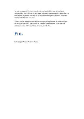 La mayor parte de los componentes de estos materiales son reciclables o
reutilizables, por lo que se deben llevar a los depósitos especiales para ellos o si
el volumen es grande, encarga su recogida a una empresa especializada en el
tratamiento de estos residuos.
Para evitar la contaminación debemos empezar la selección de estos residuos
en el lugar de trabajo, agrupando en contenedores distintos los materiales
similares, como plásticos, tóner, envases, papel, etc.…

Fin.
Realizado por: Ainara Martínez Muñoz.

 