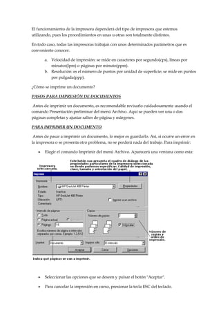 El funcionamiento de la impresora dependerá del tipo de impresora que estemos
utilizando, pues los procedimientos en unas u otras son totalmente distintos.
En todo caso, todas las impresoras trabajan con unos determinados parámetros que es
conveniente conocer:
a. Velocidad de impresión: se mide en caracteres por segundo(cps), líneas por
minutos(lpm) o páginas por minuto(ppm).
b. Resolución: es el número de puntos por unidad de superficie; se mide en puntos
por pulgada(ppp).
¿Cómo se imprime un documento?
PASOS PARA IMPRESIÓN DE DOCUMENTOS
Antes de imprimir un documento, es recomendable revisarlo cuidadosamente usando el
comando Presentación preliminar del menú Archivo. Aquí se pueden ver una o dos
páginas completas y ajustar saltos de página y márgenes.
PARA IMPRIMIR UN DOCUMENTO
Antes de pasar a imprimir un documento, lo mejor es guardarlo. Así, si ocurre un error en
la impresora o se presenta otro problema, no se perderá nada del trabajo. Para imprimir:
Elegir el comando Imprimir del menú Archivo. Aparecerá una ventana como esta:

Seleccionar las opciones que se deseen y pulsar el botón "Aceptar".
Para cancelar la impresión en curso, presionar la tecla ESC del teclado.

 