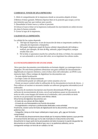 CAMBIAR EL TONER DE UNA IMPRESORA
1- Abrir el compartimento de la impresora donde se encuentra alojado al tóner.
2-Retirar el tóner gastado. Debemos fijarnos bien en la posición que ocupa y en los
movimientos que hay que realizar para sacarlo.
3- Desembalar el tóner nuevo y retirar el precinto.
4-Colocar el nuevo tóner en la impresora realizando los movimiento en orden inverso
de cómo lo hemos extraido.
5- Cerrar la tapa de la impresora.
CALIDAD EN LA IMPRESIÓN:
La calidad de las copias depende:
1- Del tipo de impresora: si son de inyección de tinta es importante cambiar los
cabezales de impresión o limpiarlos.
2- Del papel: elegiremos papel de buena calidad, dependiendo del trabajo a
realizar, por ejemplo, de más de 80g, satinado, papel fotográfico; aunque
resulta más caro.
3- De la tinta: si apuramos mucho los cartuchos de tinta o el tóner, los caracteres
se van aclarando o, en el caso del color, no se imprimen los colores reales.

4.3.3 FUNCIONAMIENTO DE UN ESCANER.
Sirve para leer documentos convirtiéndolos en formato digital, ya contengan texto o
imágenes. De esta forma podemos almacenar una gran cantidad de documentación
digitalizada en espacios mínimos, como el disco duro del ordenador, un DVD o una
memoria lápiz. Otras ventajas de digitalizar los documentos son:
- Su más rápida localización
- Los bajos costes de almacenamiento
- La información puede ser utilizada por varios usuarios a la vez
- Existe un mayor control sobre la utilización de los documentos (a través de claves…)
Para utilizar un escáner es necesario instalar un software (programa informático) en el
ordenador.
La mayoría de escáneres incorporan una función denominada OCR que es un
software de reconocimiento de texto, con el cual podemos pasar un documento de
texto no sólo a una imagen del mismo en el ordenador, sino convertirlo en texto
escrito en un procesador de textos como Write o Word.
Otras formas de digitalizar documentos son:
- A través de una cámara de fotos digital,
- A través de una fotocopiadora con función de escáner
- Encargándoselo a empresas y profesionales dedicados a esta actividad
Finalmente, existen varios formatos de digitalización de los documentos, entre los que
podemos citar:
- Fotografía: (.bmp es el de mayor calidad pero mayor peso, .gif y .jpg son formatos
comprimidos)
- Pdf: formato de almacenamiento desarrollado por la empresa Adobe Systems y que permite
el reconocimiento del texto que no ha sido insertado en el documento como foto.
Actualmente la mayor parte de los procesadores de texto incorporan la opción de guardar los
documentos en este formato, desde el que, eso sí, no podremos editarlos, con su
consiguiente ventaja a la hora de ser subidos a la red.

 