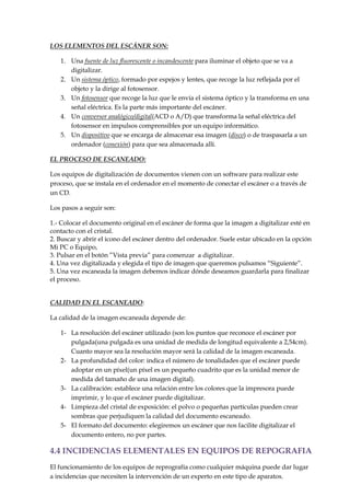 LOS ELEMENTOS DEL ESCÁNER SON:
1. Una fuente de luz fluorescente o incandescente para iluminar el objeto que se va a
digitalizar.
2. Un sistema óptico, formado por espejos y lentes, que recoge la luz reflejada por el
objeto y la dirige al fotosensor.
3. Un fotosensor que recoge la luz que le envía el sistema óptico y la transforma en una
señal eléctrica. Es la parte más importante del escáner.
4. Un conversor analógico/digital(ACD o A/D) que transforma la señal eléctrica del
fotosensor en impulsos comprensibles por un equipo informático.
5. Un dispositivo que se encarga de almacenar esa imagen (disco) o de traspasarla a un
ordenador (conexión) para que sea almacenada allí.
EL PROCESO DE ESCANEADO:
Los equipos de digitalización de documentos vienen con un software para realizar este
proceso, que se instala en el ordenador en el momento de conectar el escáner o a través de
un CD.
Los pasos a seguir son:
1.- Colocar el documento original en el escáner de forma que la imagen a digitalizar esté en
contacto con el cristal.
2. Buscar y abrir el icono del escáner dentro del ordenador. Suele estar ubicado en la opción
Mi PC o Equipo,
3. Pulsar en el botón ”Vista previa” para comenzar a digitalizar.
4. Una vez digitalizada y elegida el tipo de imagen que queremos pulsamos “Siguiente”.
5. Una vez escaneada la imagen debemos indicar dónde deseamos guardarla para finalizar
el proceso.
CALIDAD EN EL ESCANEADO:
La calidad de la imagen escaneada depende de:
1- La resolución del escáner utilizado (son los puntos que reconoce el escáner por
pulgada(una pulgada es una unidad de medida de longitud equivalente a 2,54cm).
Cuanto mayor sea la resolución mayor será la calidad de la imagen escaneada.
2- La profundidad del color: indica el número de tonalidades que el escáner puede
adoptar en un píxel(un píxel es un pequeño cuadrito que es la unidad menor de
medida del tamaño de una imagen digital).
3- La calibración: establece una relación entre los colores que la impresora puede
imprimir, y lo que el escáner puede digitalizar.
4- Limpieza del cristal de exposición: el polvo o pequeñas partículas pueden crear
sombras que perjudiquen la calidad del documento escaneado.
5- El formato del documento: elegiremos un escáner que nos facilite digitalizar el
documento entero, no por partes.

4.4 INCIDENCIAS ELEMENTALES EN EQUIPOS DE REPOGRAFIA
El funcionamiento de los equipos de reprografía como cualquier máquina puede dar lugar
a incidencias que necesiten la intervención de un experto en este tipo de aparatos.

 