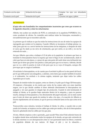 Contacto con los ojos

Irritación de los ojos

Contacto con la piel

Irritación de la piel

Limpiar los ojos con abundante
agua
Lavarse con agua y jabón

ACTIVIDAD 5
(Copia sólo esta frase)Indica los comportamientos incorrectos que crees que ocurren en
la siguiente situación y cómo los solucionarías:
Alberto, tras acabar sus estudios de PCPI, es contratado en la papelería PAPERIZA, S.A.,
como ayudante de oficina. Su cometido será realizar todas las fotocopias, escaneados y
encuadernaciones que se necesiten cada día.
Lo primero que le indican es que lea todas las instrucciones de uso de todos los equipos de
reprografía que existen en la empresa. Cuando Alberto se incorpora al trabajo piensa; va,
total, para qué me va a servir leerme las instrucciones de las máquinas, si después de todo
el curso que he dado ya me sirve de orientación, que por cierto, es un rollo y no me he
enterado de nada….
Así que Alberto, que entra a trabajar el 12 de julio en la papelería, lo primero que hace es
trasladar la fotocopiadora hacia la esquina que más le llega el aire acondicionado, dado el
calor que hace en esta época, y a pesar de que esta parte del suelo tiene una inclinación tan
fuerte que le tiene que poner una piedra a cada pata para que no se mueva. Además, decide
que no va a abrir la puerta en todo el día para que no se vaya el fresquito, aunque ello
provoque que se cargue el ambiente.
Al enchufar la fotocopiadora, se da cuenta que el enchufe le pilla en la otra pared del local,
por lo que debe poner una alargadera, y además, como tiene que acoplar también el escáner
y el ordenador, los enchufa a la misma regleta, teniendo que dejar todos los cables
repartidos por el suelo.
Después de instalar todos los equipos, entra un cliente y le pide que le haga 120 fotocopias.
Al empezar a fotocopiar, se da cuenta que varias de las copias salen con unas manchas
negras, con lo que decide cambiar el tóner abriendo directamente la fotocopiadora sin
apagarla y sin usar guantes ni ningún tipo de protección. Cuando le está terminando el
trabajo al cliente, se le quedan hojas atascadas dentro de la máquina, y para no pararse
mucho, destapa la fotocopiadora y tira directamente del papel atascado, con la mala suerte
que el resto de tóner que queda de residuo le salta a los ojos, y la reacción de Alberto es
tocarse rápidamente con las manos, lo que le provoca irritación tanto en los ojos como en la
piel.
Transcurridos unos minutos, termina el trabajo al cliente, le cobra, y cuando éste se está
yendo de la tienda, se tropieza con los cables que están por medio y tira de la fotocopiadora
hacia él, aplastando ésta los cables por los que pisa.
Al rato, Alberto empieza a oler a quemado, ¿qué sucede? Dios míoo! Está saliendo humo de
la regleta donde tiene enchufados todos los equipos de la tienda, así que sale corriendo de
la tienda mientras ve con desesperación cómo se van quemando todos los libros y material
de papelería delante de sus narices. Al llegar el jefe y ver la situación…..

 