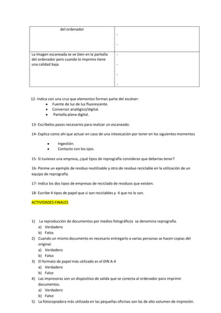 del ordenador
La imagen escaneada se ve bien en la pantalla
del ordenador pero cuando lo imprimo tiene
una calidad baja.

-

12- Indica con una cruz que elementos forman parte del escáner:
Fuente de luz de luz fluorescente.
Conversor analógico/digital.
Pantalla plana digital.
13- Escríbelos pasos necesarios para realizar un escaneado.
14- Explica como ahí que actuar en caso de una intoxicación por toner en los siguientes momentos
Ingestión.
Contacto con los ojos.
15- Si tuvieses una empresa, ¿qué tipos de reprografía consideras que deberías tener?
16- Ponme un ejemplo de residuo reutilizable y otro de residuo reciclable en la utilización de un
equipo de reprografía.
17- Indica los dos tipos de empresas de reciclado de residuos que existen.
18- Escribe 4 tipos de papel que si son reciclables y 4 que no lo son.
ACTIVIDADES FINALES

1)

2)

3)

4)

5)

La reproducción de documentos por medios fotográficos se denomina reprografía.
a) Verdadero
b) Falso
Cuando un mismo documento es necesario entregarlo a varias personas se hacen copias del
original.
a) Verdadero
b) Falso
El formato de papel más utilizado es el DIN A-4
a) Verdadero
b) Falso
Las impresoras son un dispositivo de salida que se conecta al ordenador para imprimir
documentos.
a) Verdadero
b) Falso
La fotocopiadora más utilizada en las pequeñas oficinas son las de alto volumen de impresión.

 