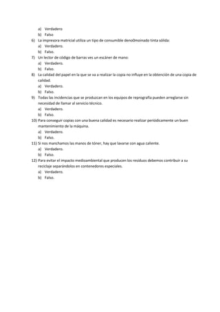 6)

7)

8)

9)

10)

11)

12)

a) Verdadero
b) Falso
La impresora matricial utiliza un tipo de consumible deno0moinado tinta sólida:
a) Verdadero.
b) Falso.
Un lector de código de barras ves un escáner de mano:
a) Verdadero.
b) Falso.
La calidad del papel en la que se va a realizar la copia no influye en la obtención de una copia de
calidad.
a) Verdadero.
b) Falso.
Todas las incidencias que se produzcan en los equipos de reprografía pueden arreglarse sin
necesidad de llamar al servicio técnico.
a) Verdadero.
b) Falso.
Para conseguir copias con una buena calidad es necesario realizar periódicamente un buen
mantenimiento de la máquina.
a) Verdadero.
b) Falso.
Si nos manchamos las manos de tóner, hay que lavarse con agua caliente.
a) Verdadero.
b) Falso.
Para evitar el impacto medioambiental que producen los residuos debemos contribuir a su
reciclaje separándolos en contenedores especiales.
a) Verdadero.
b) Falso.

 